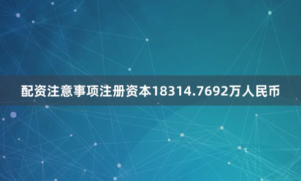 配资注意事项注册资本18314.7692万人民币